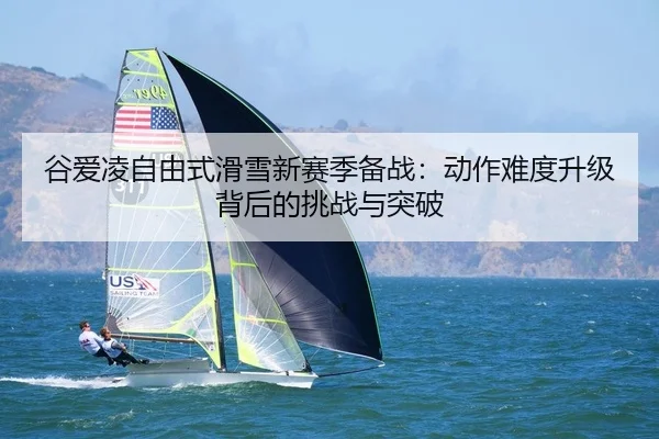 谷爱凌自由式滑雪新赛季备战：动作难度升级背后的挑战与突破