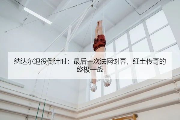 纳达尔退役倒计时：最后一次法网谢幕，红土传奇的终极一战